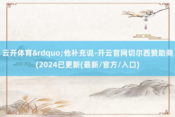 云开体育&rdquo;他补充说-开云官网切尔西赞助商(2024已更新(最新/官方/入口)