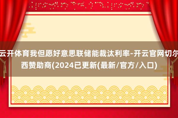 云开体育我但愿好意思联储能裁汰利率-开云官网切尔西赞助商(2024已更新(最新/官方/入口)