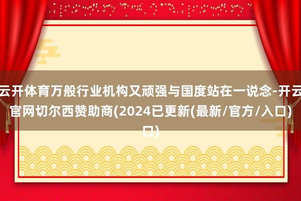 云开体育万般行业机构又顽强与国度站在一说念-开云官网切尔西赞助商(2024已更新(最新/官方/入口)