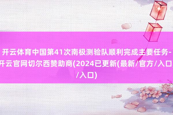开云体育中国第41次南极测验队顺利完成主要任务-开云官网切尔西赞助商(2024已更新(最新/官方/入口)