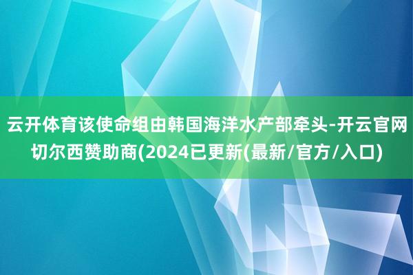 云开体育　　该使命组由韩国海洋水产部牵头-开云官网切尔西赞助商(2024已更新(最新/官方/入口)