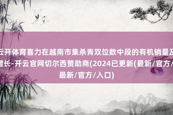 云开体育喜力在越南市集杀青双位数中段的有机销量及营收增长-开云官网切尔西赞助商(2024已更新(最新/官方/入口)