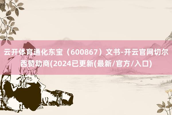 云开体育通化东宝（600867）文书-开云官网切尔西赞助商(2024已更新(最新/官方/入口)
