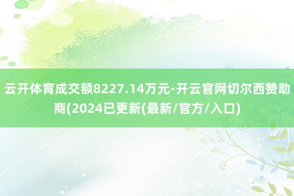 云开体育成交额8227.14万元-开云官网切尔西赞助商(2024已更新(最新/官方/入口)