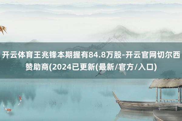 开云体育王兆锋本期握有84.8万股-开云官网切尔西赞助商(2024已更新(最新/官方/入口)