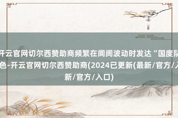 开云官网切尔西赞助商频繁在阛阓波动时发达“国度队”脚色-开云官网切尔西赞助商(2024已更新(最新/官方/入口)