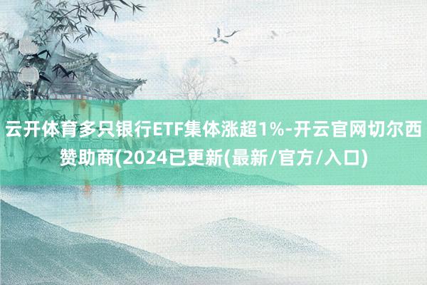 云开体育多只银行ETF集体涨超1%-开云官网切尔西赞助商(2024已更新(最新/官方/入口)