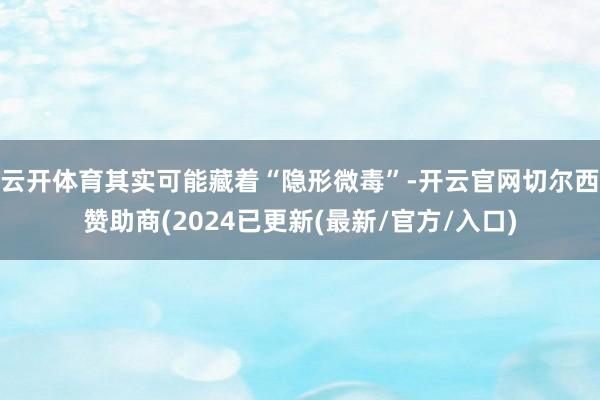 云开体育其实可能藏着“隐形微毒”-开云官网切尔西赞助商(2024已更新(最新/官方/入口)