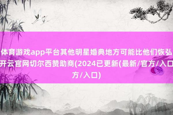 体育游戏app平台其他明星婚典地方可能比他们恢弘-开云官网切尔西赞助商(2024已更新(最新/官方/入口)