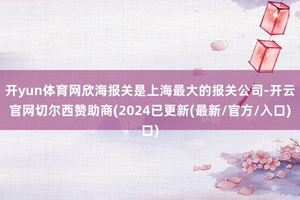 开yun体育网欣海报关是上海最大的报关公司-开云官网切尔西赞助商(2024已更新(最新/官方/入口)