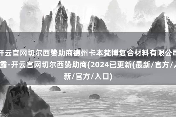 开云官网切尔西赞助商德州卡本梵博复合材料有限公司也泄露-开云官网切尔西赞助商(2024已更新(最新/官方/入口)