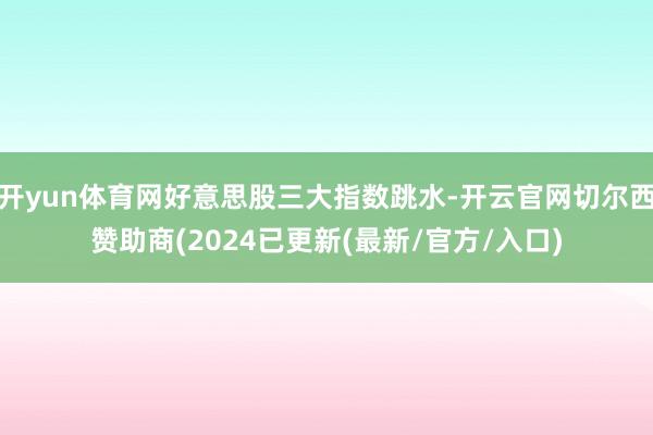 开yun体育网好意思股三大指数跳水-开云官网切尔西赞助商(2024已更新(最新/官方/入口)