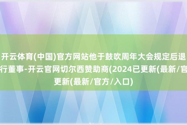 开云体育(中国)官方网站他于鼓吹周年大会规定后退任公司奉行董事-开云官网切尔西赞助商(2024已更新(最新/官方/入口)