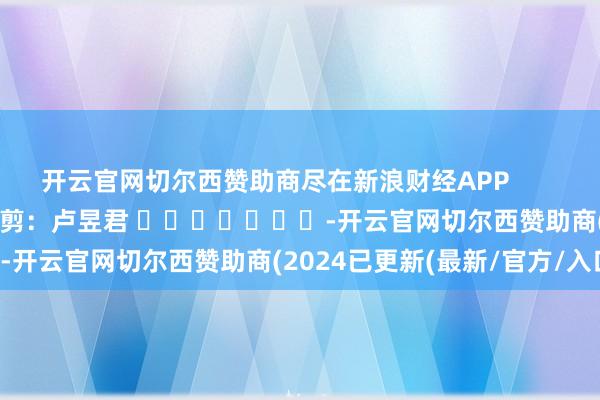 开云官网切尔西赞助商尽在新浪财经APP            						连累裁剪：卢昱君 							-开云官网切尔西赞助商(2024已更新(最新/官方/入口)