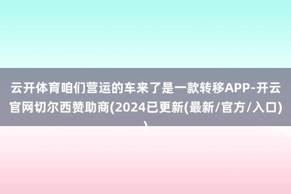 云开体育　　咱们营运的车来了是一款转移APP-开云官网切尔西赞助商(2024已更新(最新/官方/入口)