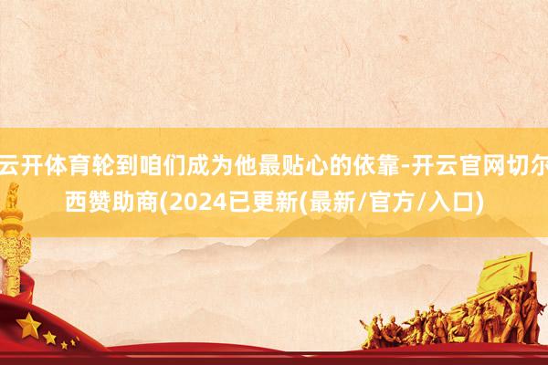 云开体育轮到咱们成为他最贴心的依靠-开云官网切尔西赞助商(2024已更新(最新/官方/入口)