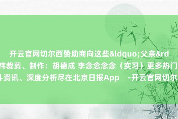 开云官网切尔西赞助商向这些&ldquo;父亲&rdquo;问候！筹办：杨萌 王祎裁剪、制作：胡德成 李念念念念（实习）更多热门速报、泰斗资讯、深度分析尽在北京日报App    -开云官网切尔西赞助商(2024已更新(最新/官方/入口)