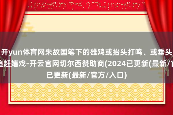 开yun体育网朱故国笔下的雄鸡或抬头打鸣、或垂头啄食、或追赶嬉戏-开云官网切尔西赞助商(2024已更新(最新/官方/入口)