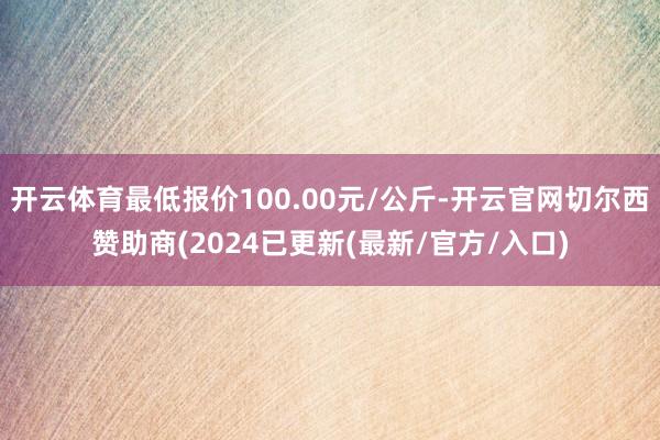 开云体育最低报价100.00元/公斤-开云官网切尔西赞助商(2024已更新(最新/官方/入口)