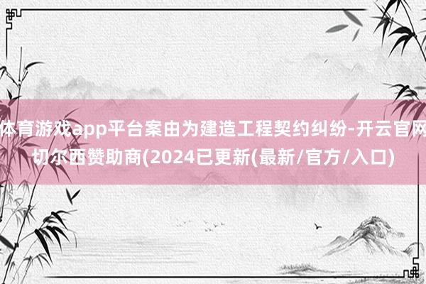体育游戏app平台案由为建造工程契约纠纷-开云官网切尔西赞助商(2024已更新(最新/官方/入口)