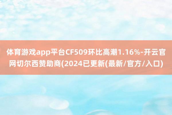 体育游戏app平台CF509环比高潮1.16%-开云官网切尔西赞助商(2024已更新(最新/官方/入口)