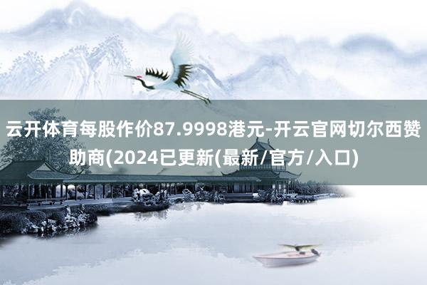 云开体育每股作价87.9998港元-开云官网切尔西赞助商(2024已更新(最新/官方/入口)
