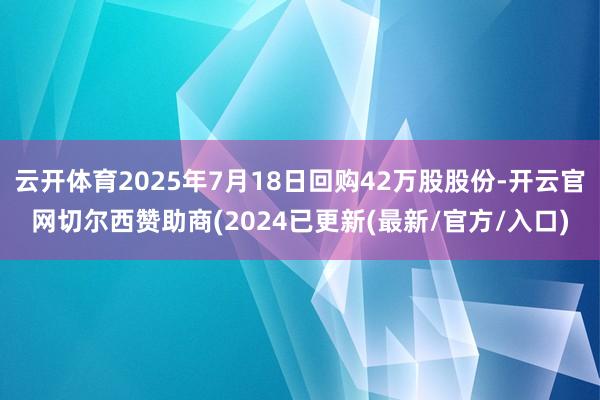 云开体育2025年7月18日回购42万股股份-开云官网切尔西赞助商(2024已更新(最新/官方/入口)