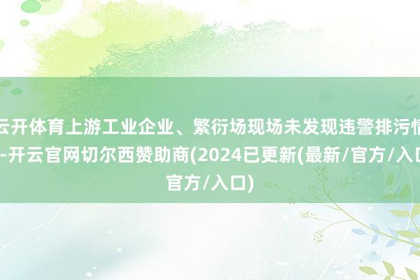 云开体育上游工业企业、繁衍场现场未发现违警排污情况-开云官网切尔西赞助商(2024已更新(最新/官方/入口)