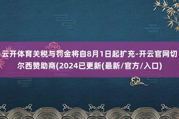 云开体育 关税与罚金将自8月1日起扩充-开云官网切尔西赞助商(2024已更新(最新/官方/入口)