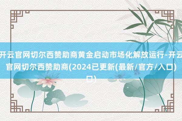 开云官网切尔西赞助商黄金启动市场化解放运行-开云官网切尔西赞助商(2024已更新(最新/官方/入口)
