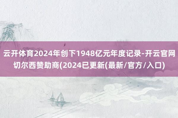 云开体育2024年创下1948亿元年度记录-开云官网切尔西赞助商(2024已更新(最新/官方/入口)