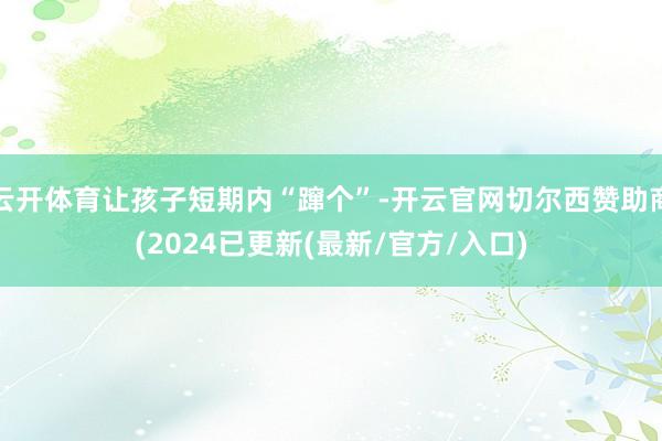 云开体育让孩子短期内“蹿个”-开云官网切尔西赞助商(2024已更新(最新/官方/入口)