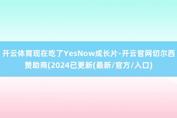 开云体育现在吃了YesNow成长片-开云官网切尔西赞助商(2024已更新(最新/官方/入口)