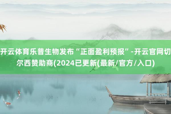 开云体育乐普生物发布“正面盈利预报”-开云官网切尔西赞助商(2024已更新(最新/官方/入口)