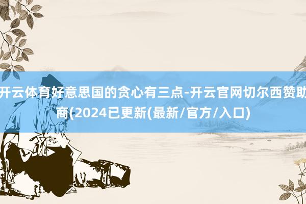 开云体育好意思国的贪心有三点-开云官网切尔西赞助商(2024已更新(最新/官方/入口)