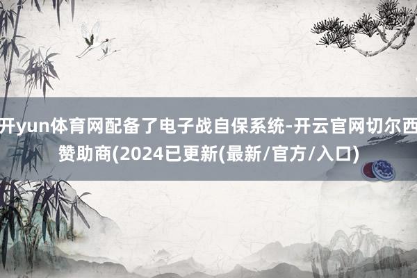 开yun体育网配备了电子战自保系统-开云官网切尔西赞助商(2024已更新(最新/官方/入口)