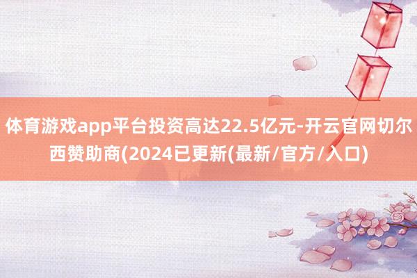 体育游戏app平台投资高达22.5亿元-开云官网切尔西赞助商(2024已更新(最新/官方/入口)