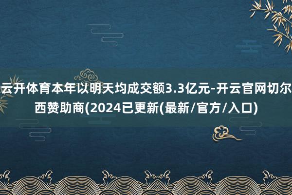 云开体育本年以明天均成交额3.3亿元-开云官网切尔西赞助商(2024已更新(最新/官方/入口)