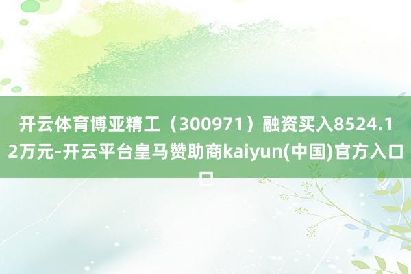 开云体育博亚精工（300971）融资买入8524.12万元-开云平台皇马赞助商kaiyun(中国)官