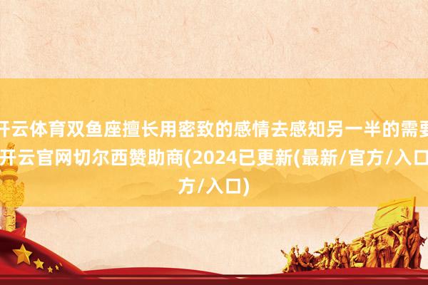 开云体育双鱼座擅长用密致的感情去感知另一半的需要-开云官网切尔西赞助商(2024已更新(最新/官方/入口)