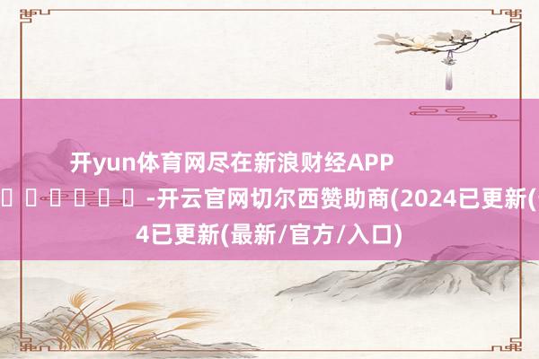 开yun体育网尽在新浪财经APP            													-开云官网切尔西赞助商(2024已更新(最新/官方/入口)
