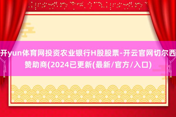 开yun体育网投资农业银行H股股票-开云官网切尔西赞助商(2024已更新(最新/官方/入口)