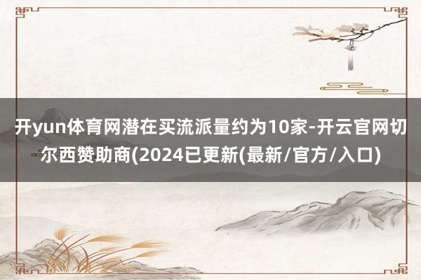 开yun体育网　　潜在买流派量约为10家-开云官网切尔西赞助商(2024已更新(最新/官方/入口)