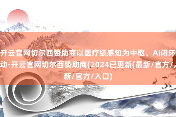 开云官网切尔西赞助商以医疗级感知为中枢、AI闭环为驱动-开云官网切尔西赞助商(2024已更新(最新/官方/入口)