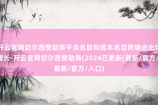 开云官网切尔西赞助商平淡名目和成本名目跨境进出均有所增长-开云官网切尔西赞助商(2024已更新(最新/官方/入口)