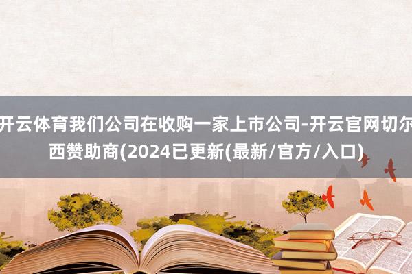 开云体育我们公司在收购一家上市公司-开云官网切尔西赞助商(2024已更新(最新/官方/入口)