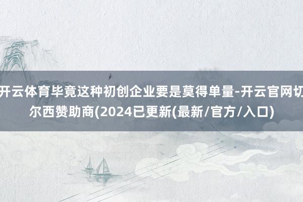 开云体育毕竟这种初创企业要是莫得单量-开云官网切尔西赞助商(2024已更新(最新/官方/入口)