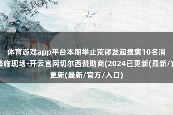 体育游戏app平台　　本期举止荒谬发起搜集10名消耗者代表降临现场-开云官网切尔西赞助商(2024已更新(最新/官方/入口)