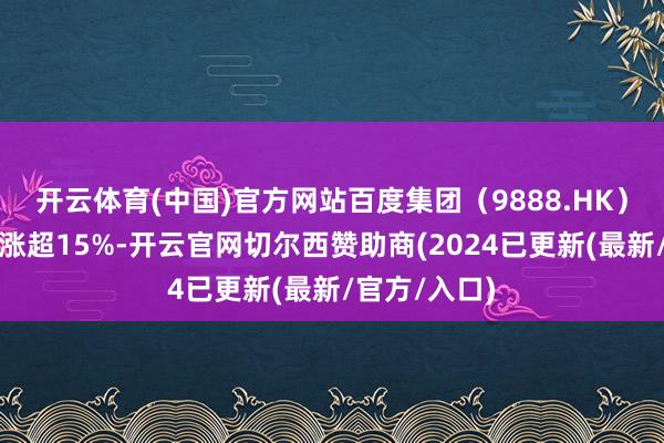开云体育(中国)官方网站百度集团（9888.HK）港股股价收涨超15%-开云官网切尔西赞助商(2024已更新(最新/官方/入口)