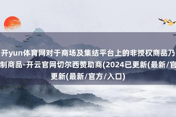 开yun体育网对于商场及集结平台上的非授权商品乃至违规仿制商品-开云官网切尔西赞助商(2024已更新(最新/官方/入口)